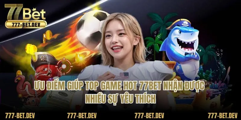 Ưu điểm giúp top game hot 77BET nhận được nhiều sự yêu thích